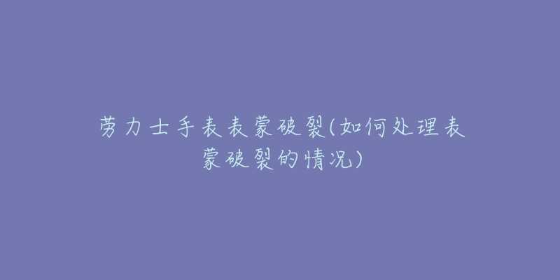 劳力士手表表蒙破裂(如何处理表蒙破裂的情况)-名表号 劳力士手表表蒙破裂(如何处理表蒙破裂的情况)
