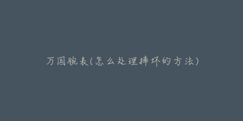 万国腕表(怎么处理摔坏的方法)-名表号 万国腕表(怎么处理摔坏的方法)