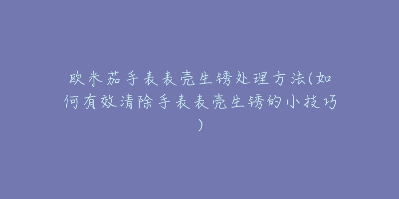 欧米茄手表表壳生锈处理方法(如何有效清除手表表壳生锈的小技巧)-名表号 欧米茄手表表壳生锈处理方法(如何有效清除手表表壳生锈的小技巧)