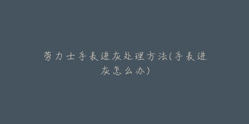 劳力士手表进灰处理方法(手表进灰怎么办)-名表号 劳力士手表进灰处理方法(手表进灰怎么办)