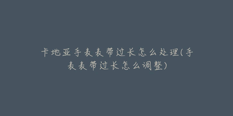 卡地亚手表表带过长怎么处理(手表表带过长怎么调整)-名表号 卡地亚手表表带过长怎么处理(手表表带过长怎么调整)