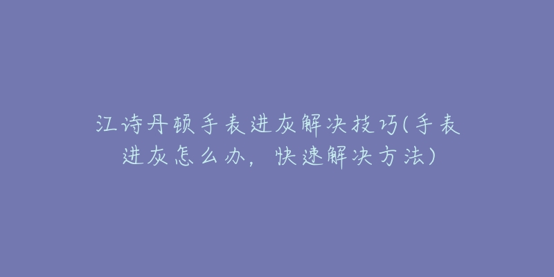 江诗丹顿手表进灰解决技巧(手表进灰怎么办,快速解决方法)-名表号 江诗丹顿手表进灰解决技巧(手表进灰怎么办,快速解决方法)