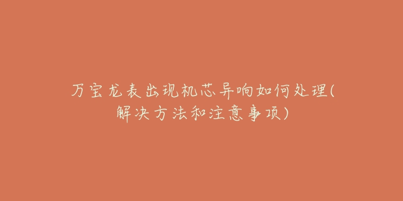 万宝龙表出现机芯异响如何处理(解决方法和注意事项)-名表号 万宝龙表出现机芯异响如何处理(解决方法和注意事项)