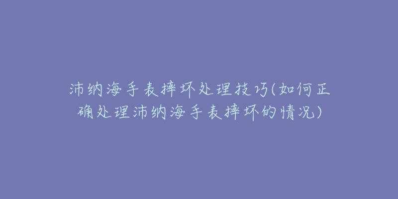 沛纳海手表摔坏处理技巧(如何正确处理沛纳海手表摔坏的情况)-名表号 沛纳海手表摔坏处理技巧(如何正确处理沛纳海手表摔坏的情况)