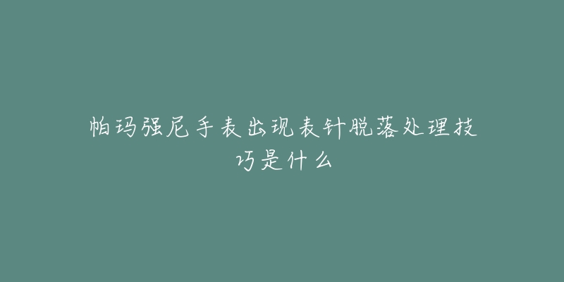 帕玛强尼手表出现表针脱落处理技巧是什么-名表号 帕玛强尼手表出现表针脱落处理技巧是什么