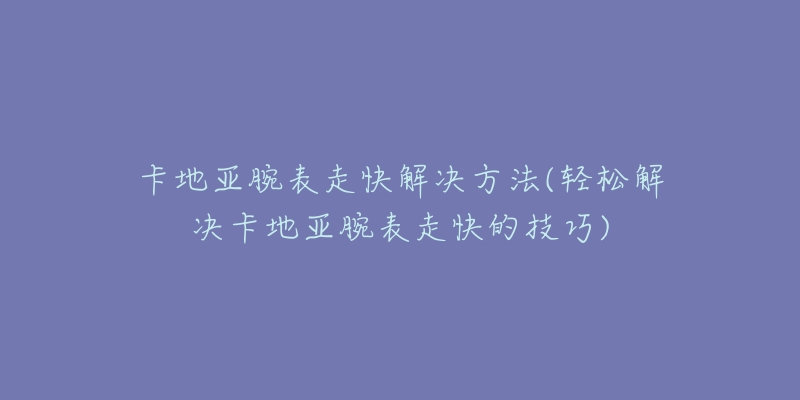 卡地亚腕表走快解决方法(轻松解决卡地亚腕表走快的技巧)-名表号 卡地亚腕表走快解决方法(轻松解决卡地亚腕表走快的技巧)