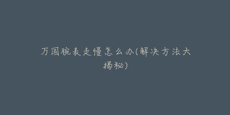 万国腕表走慢怎么办(解决方法大揭秘)-名表号 万国腕表走慢怎么办(解决方法大揭秘)