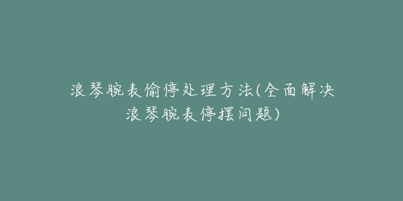 浪琴腕表偷停处理方法(全面解决浪琴腕表停摆问题)-名表号 浪琴腕表偷停处理方法(全面解决浪琴腕表停摆问题)