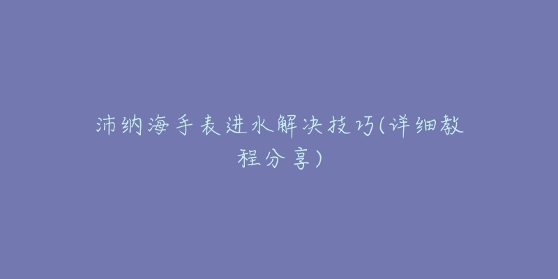 沛纳海手表进水解决技巧(详细教程分享)-名表号 沛纳海手表进水解决技巧(详细教程分享)