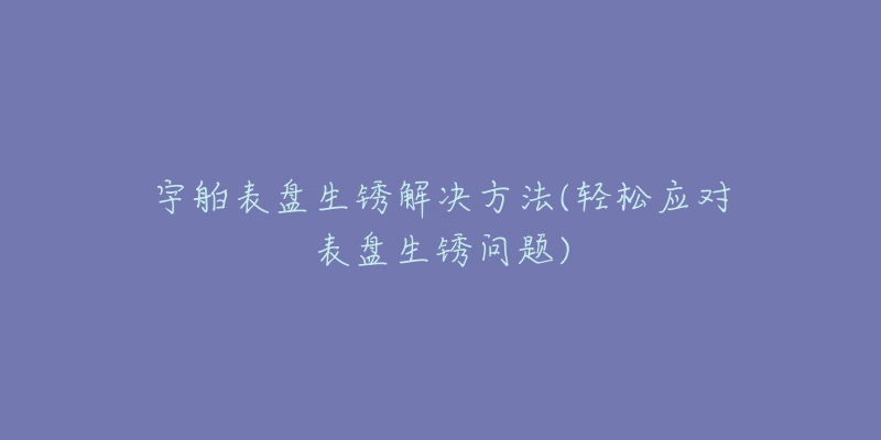 宇舶表盘生锈解决方法(轻松应对表盘生锈问题)-名表号 宇舶表盘生锈解决方法(轻松应对表盘生锈问题)