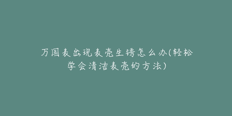 万国表出现表壳生锈怎么办(轻松学会清洁表壳的方法)-名表号 万国表出现表壳生锈怎么办(轻松学会清洁表壳的方法)
