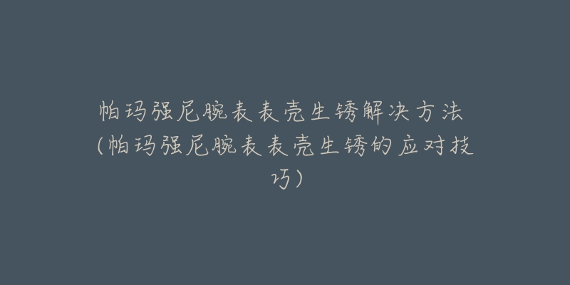 帕玛强尼腕表表壳生锈解决方法 (帕玛强尼腕表表壳生锈的应对技巧)-名表号 帕玛强尼腕表表壳生锈解决方法 (帕玛强尼腕表表壳生锈的应对技巧)