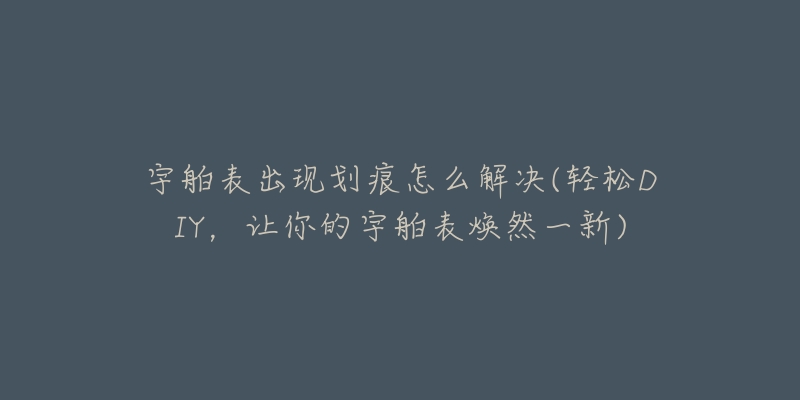 宇舶表出现划痕怎么解决(轻松DIY,让你的宇舶表焕然一新)-名表号 宇舶表出现划痕怎么解决(轻松DIY,让你的宇舶表焕然一新)
