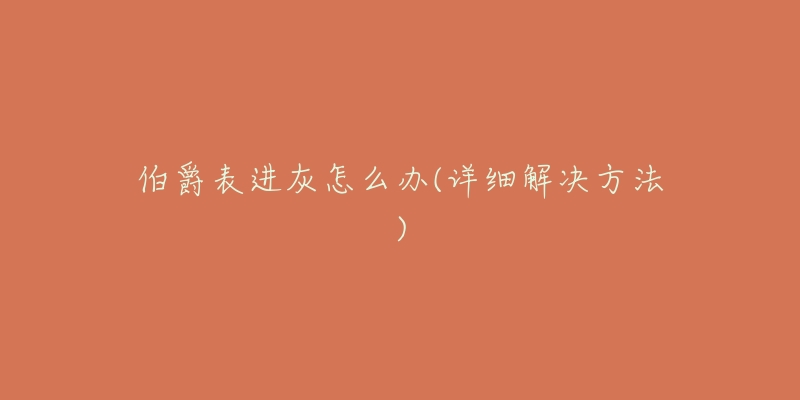 伯爵表进灰怎么办(详细解决方法)-名表号 伯爵表进灰怎么办(详细解决方法)