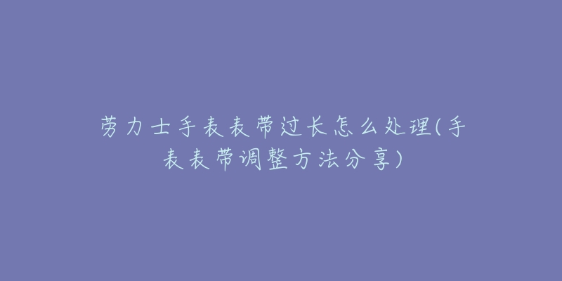 劳力士手表表带过长怎么处理(手表表带调整方法分享)-名表号 劳力士手表表带过长怎么处理(手表表带调整方法分享)