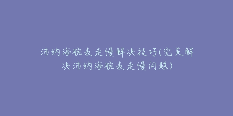 沛纳海腕表走慢解决技巧(完美解决沛纳海腕表走慢问题)-名表号 沛纳海腕表走慢解决技巧(完美解决沛纳海腕表走慢问题)