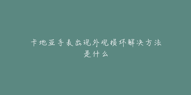 卡地亚手表出现外观损坏解决方法是什么-名表号 卡地亚手表出现外观损坏解决方法是什么
