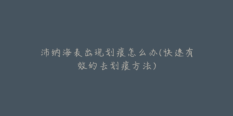 沛纳海表出现划痕怎么办(快速有效的去划痕方法)-名表号 沛纳海表出现划痕怎么办(快速有效的去划痕方法)