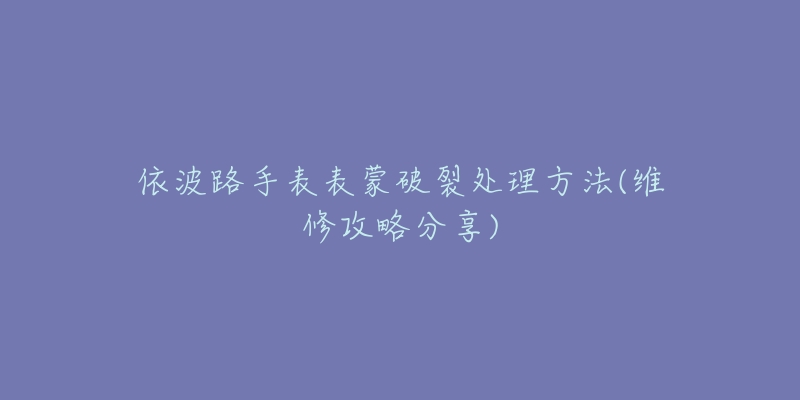 依波路手表表蒙破裂处理方法(维修攻略分享)-名表号 依波路手表表蒙破裂处理方法(维修攻略分享)