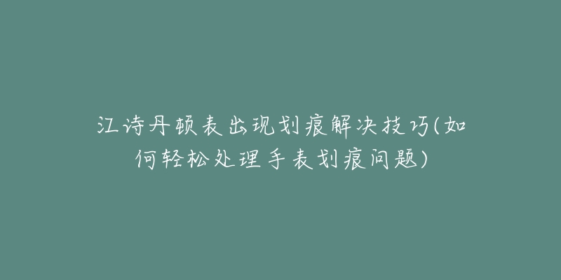 江诗丹顿表出现划痕解决技巧(如何轻松处理手表划痕问题)-名表号 江诗丹顿表出现划痕解决技巧(如何轻松处理手表划痕问题)