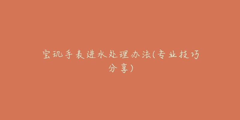 宝玑手表进水处理办法(专业技巧分享)-名表号 宝玑手表进水处理办法(专业技巧分享)