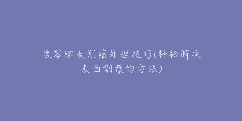 浪琴腕表划痕处理技巧(轻松解决表面划痕的方法)-名表号 浪琴腕表划痕处理技巧(轻松解决表面划痕的方法)