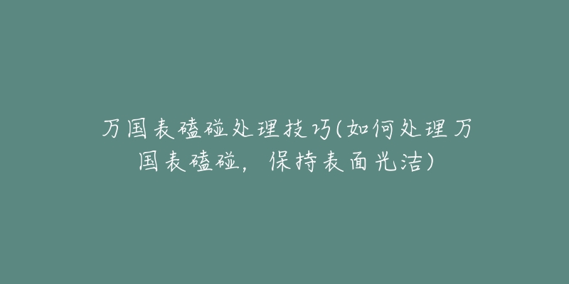 万国表磕碰处理技巧(如何处理万国表磕碰,保持表面光洁)-名表号 万国表磕碰处理技巧(如何处理万国表磕碰,保持表面光洁)