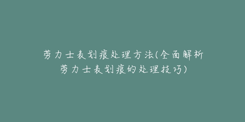 劳力士表划痕处理方法(全面解析劳力士表划痕的处理技巧)-名表号 劳力士表划痕处理方法(全面解析劳力士表划痕的处理技巧)