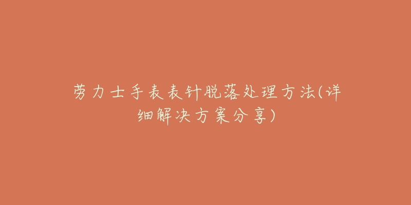 劳力士手表表针脱落处理方法(详细解决方案分享)-名表号 劳力士手表表针脱落处理方法(详细解决方案分享)