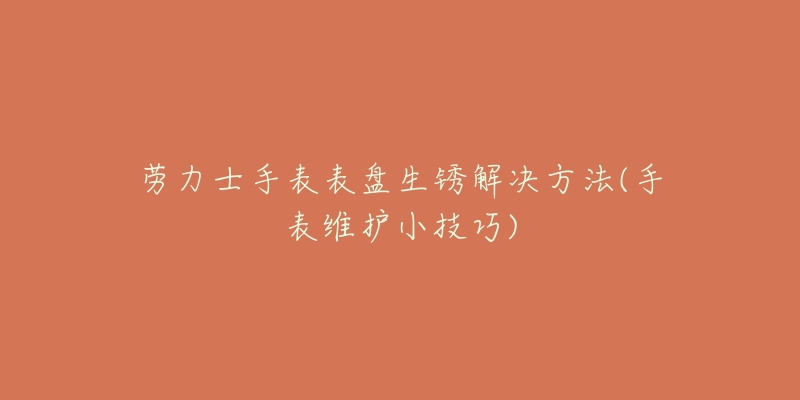 劳力士手表表盘生锈解决方法(手表维护小技巧)-名表号 劳力士手表表盘生锈解决方法(手表维护小技巧)