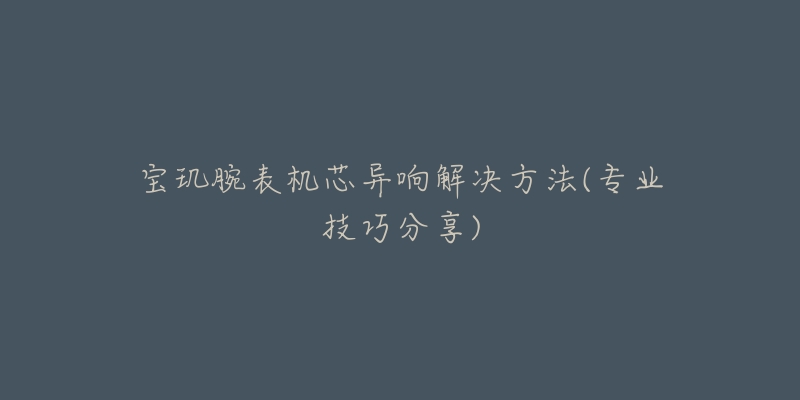 宝玑腕表机芯异响解决方法(专业技巧分享)-名表号 宝玑腕表机芯异响解决方法(专业技巧分享)