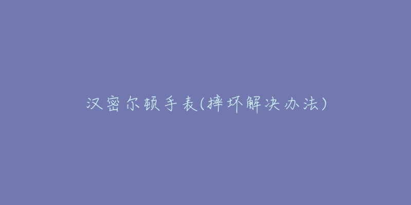 汉密尔顿手表(摔坏解决办法)-名表号 汉密尔顿手表(摔坏解决办法)