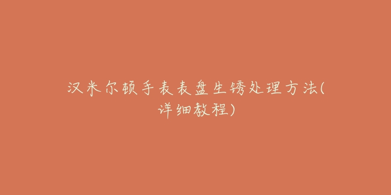 汉米尔顿手表表盘生锈处理方法(详细教程)-名表号 汉米尔顿手表表盘生锈处理方法(详细教程)