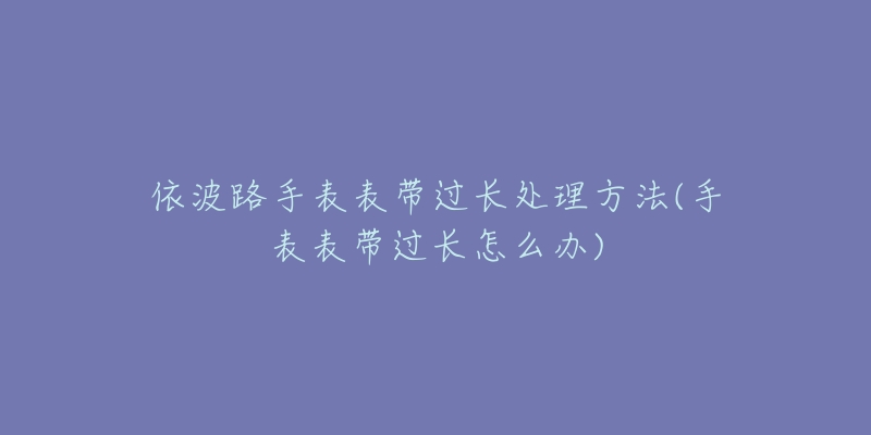 依波路手表表带过长处理方法(手表表带过长怎么办)-名表号 依波路手表表带过长处理方法(手表表带过长怎么办)