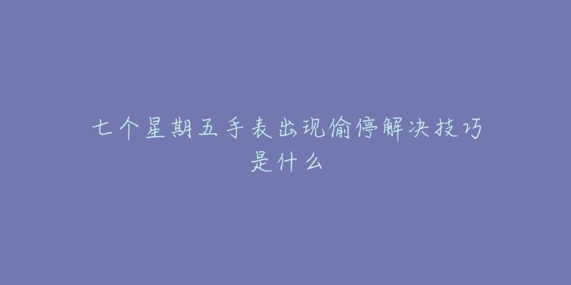 七个星期五手表出现偷停解决技巧是什么-名表号 七个星期五手表出现偷停解决技巧是什么