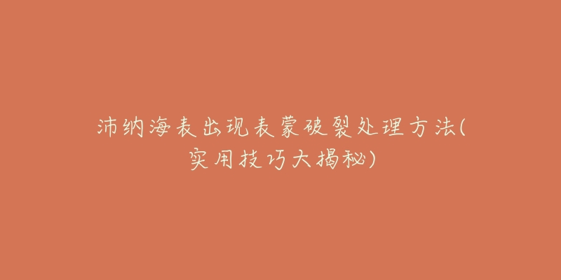 沛纳海表出现表蒙破裂处理方法(实用技巧大揭秘)-名表号 沛纳海表出现表蒙破裂处理方法(实用技巧大揭秘)