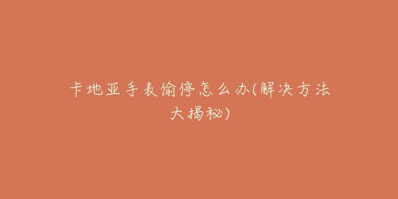 卡地亚手表偷停怎么办(解决方法大揭秘)-名表号 卡地亚手表偷停怎么办(解决方法大揭秘)