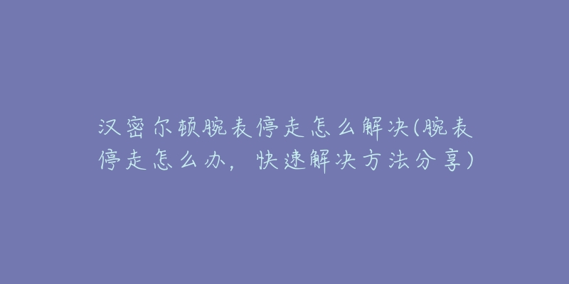 汉密尔顿腕表停走怎么解决(腕表停走怎么办,快速解决方法分享)-名表号 汉密尔顿腕表停走怎么解决(腕表停走怎么办,快速解决方法分享)