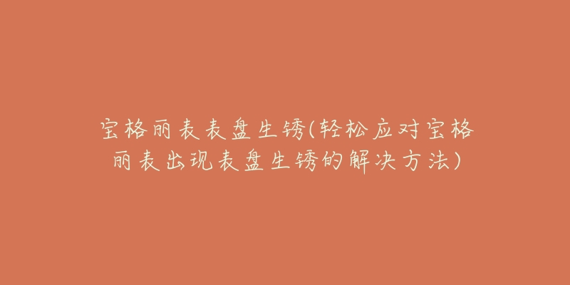 宝格丽表表盘生锈(轻松应对宝格丽表出现表盘生锈的解决方法)-名表号 宝格丽表表盘生锈(轻松应对宝格丽表出现表盘生锈的解决方法)