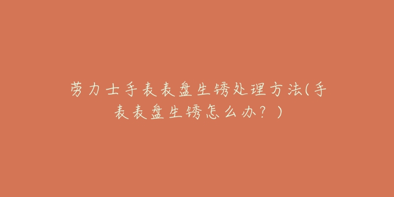 劳力士手表表盘生锈处理方法(手表表盘生锈怎么办?)-名表号 劳力士手表表盘生锈处理方法(手表表盘生锈怎么办?)