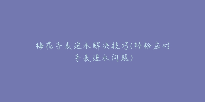 梅花手表进水解决技巧(轻松应对手表进水问题)-名表号 梅花手表进水解决技巧(轻松应对手表进水问题)