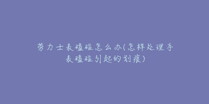 劳力士表磕碰怎么办(怎样处理手表磕碰引起的划痕)-名表号 劳力士表磕碰怎么办(怎样处理手表磕碰引起的划痕)