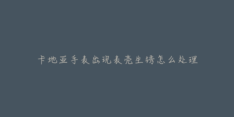 卡地亚手表出现表壳生锈怎么处理-名表号 卡地亚手表出现表壳生锈怎么处理