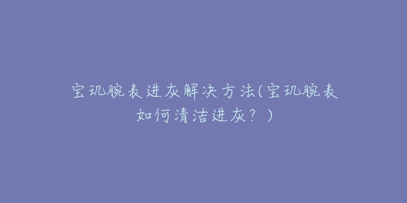 宝玑腕表进灰解决方法(宝玑腕表如何清洁进灰?)-名表号 宝玑腕表进灰解决方法(宝玑腕表如何清洁进灰?)