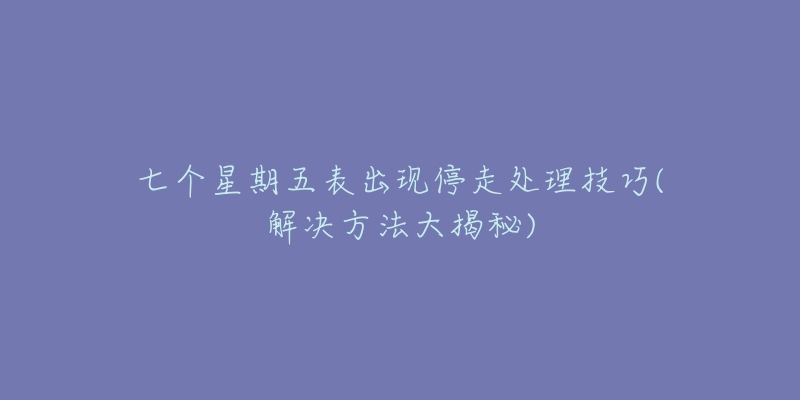 七个星期五表出现停走处理技巧(解决方法大揭秘)-名表号 七个星期五表出现停走处理技巧(解决方法大揭秘)