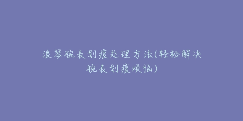 浪琴腕表划痕处理方法(轻松解决腕表划痕烦恼)-名表号 浪琴腕表划痕处理方法(轻松解决腕表划痕烦恼)