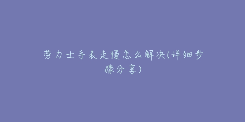 劳力士手表走慢怎么解决(详细步骤分享)-名表号 劳力士手表走慢怎么解决(详细步骤分享)