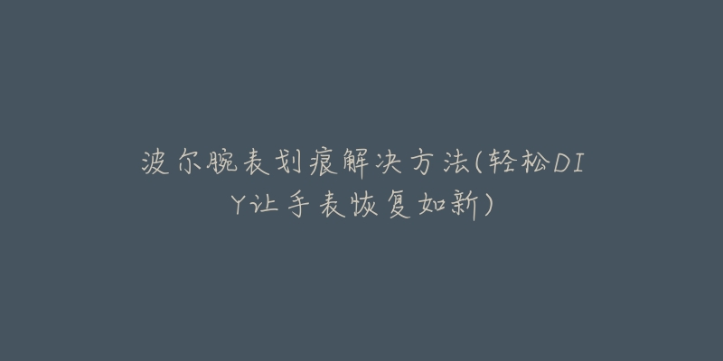波尔腕表划痕解决方法(轻松DIY让手表恢复如新)-名表号 波尔腕表划痕解决方法(轻松DIY让手表恢复如新)