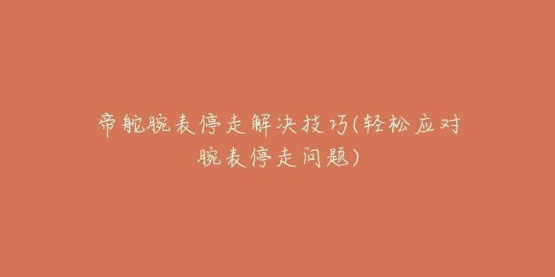 帝舵腕表停走解决技巧(轻松应对腕表停走问题)-名表号 帝舵腕表停走解决技巧(轻松应对腕表停走问题)