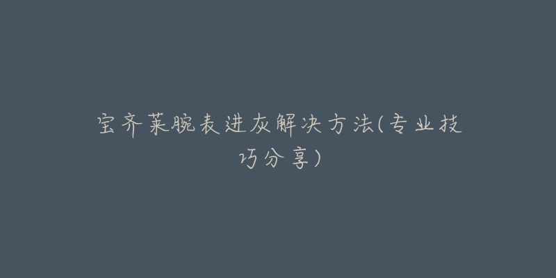 宝齐莱腕表进灰解决方法(专业技巧分享)-名表号 宝齐莱腕表进灰解决方法(专业技巧分享)